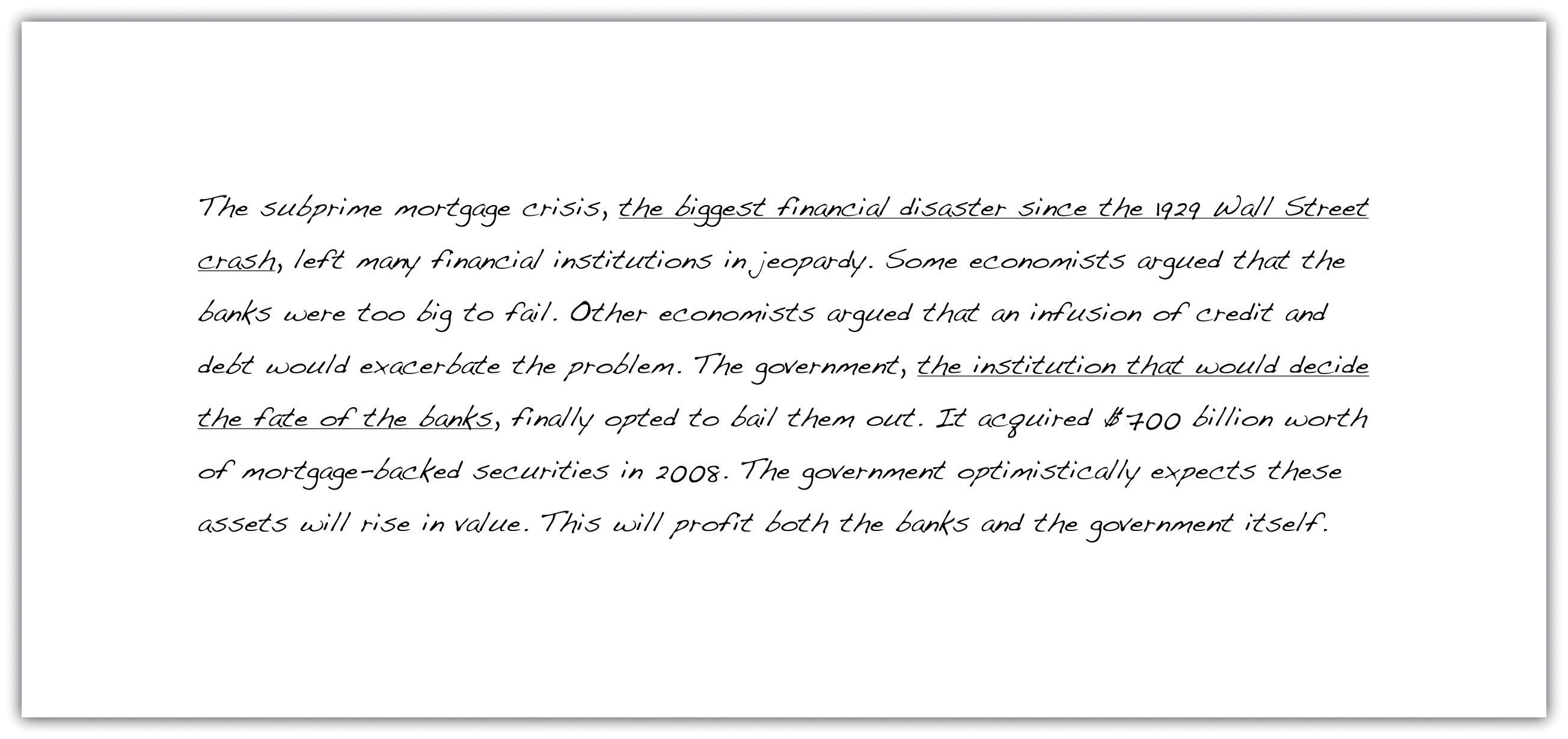 The subprime mortgage crisis, the biggest financial disaster since the 1929 Wall Street crash, left many financial institutions in jeopardy. Some economists argued that the banks were too big to fail. Other economists argued that an infusion of credit and debt would exacerbate the problem. The government, the institution that would decide the fate of the banks, finallly opted to bail them out. It acquired $700 billion worth of mortgage-backed securities in 2008. The government optimistically expects these assets will rise in value. This will profit both the banks and the government itself.