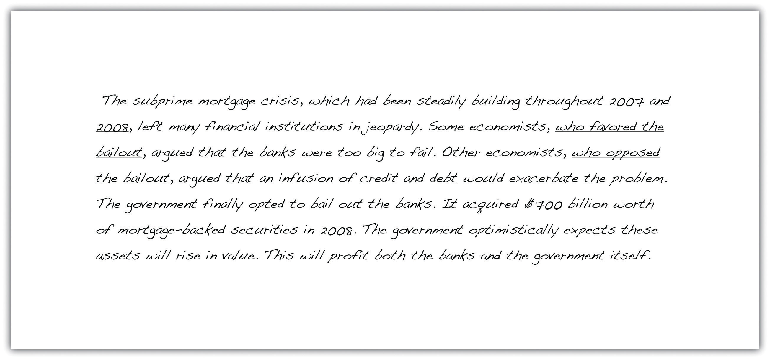 The subprime mortgage crisis, which had been steadily building throughout 2007 and 2008, left many financial institutions in jeopardy. Some economists, who favored the bailout, argued that the banks were too big to fail. Other economists, who opposed the bailout, argued that an infusion of credit and debt would exacerbate the problem. The government finally opted to bail out the banks. It acquired $700 billion worth of mortgage-backed securities in 2008 The government optimistically expects these assets will rise in value. This will profit both the banks and the government itself.