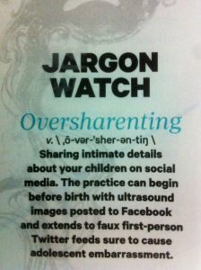 Jargon Watch: Oversharenting: Sharing intimate details about your children on social media. The practice can begin before birth with ultrasound images posted to Facebook and extends to faux first-person Twitter feeds sure to cause adolescent embarrassment.